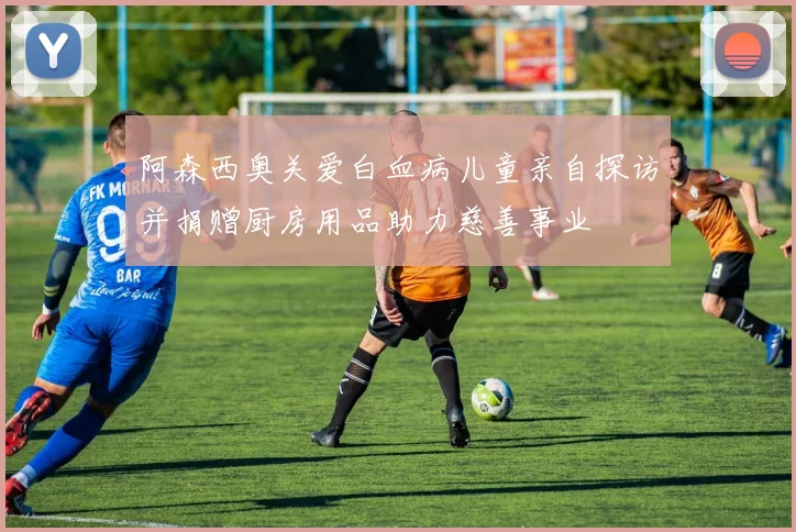 阿森西奥关爱白血病儿童亲自探访并捐赠厨房用品助力慈善事业