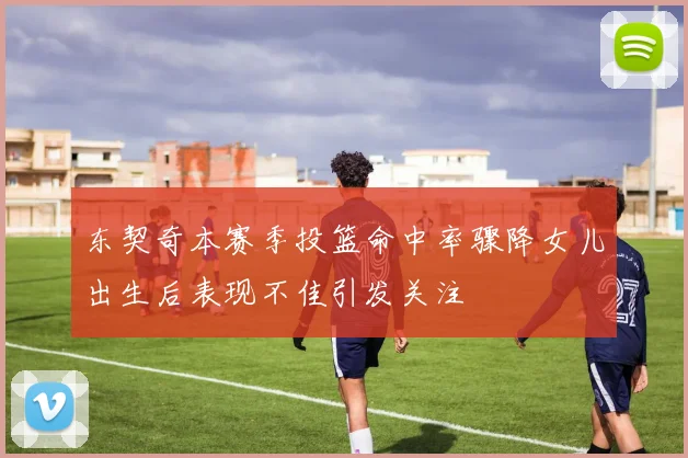 东契奇本赛季投篮命中率骤降女儿出生后表现不佳引发关注