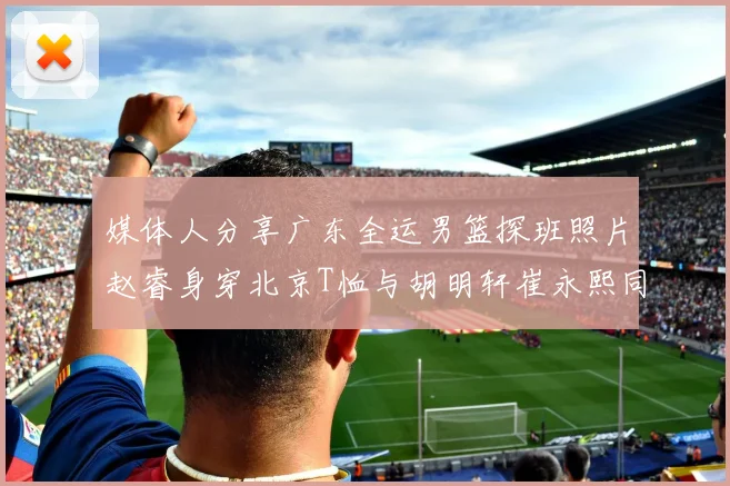 媒体人分享广东全运男篮探班照片赵睿身穿北京T恤与胡明轩崔永熙同框合影