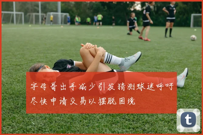 字母哥出手减少引发猜测球迷呼吁尽快申请交易以摆脱困境