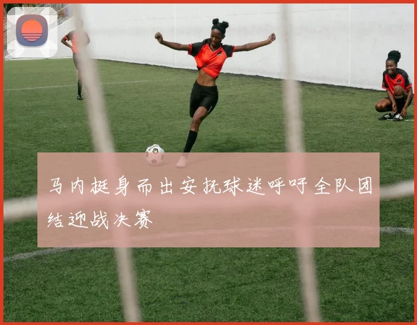 马内挺身而出安抚球迷呼吁全队团结迎战决赛