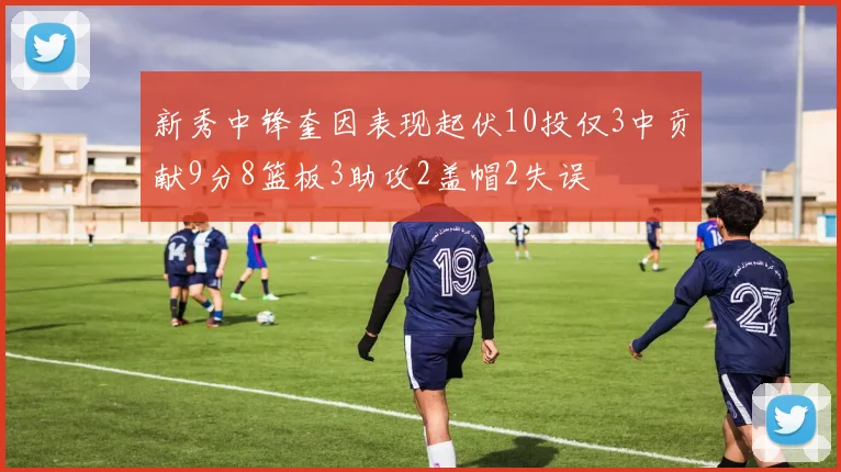 新秀中锋奎因表现起伏10投仅3中贡献9分8篮板3助攻2盖帽2失误
