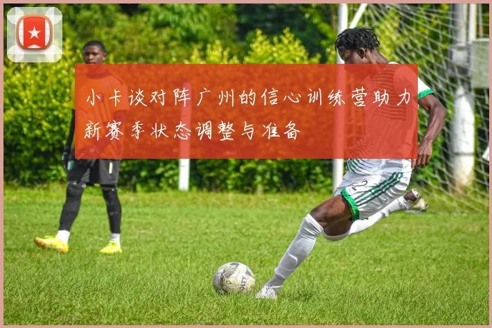小卡谈对阵广州的信心训练营助力新赛季状态调整与准备