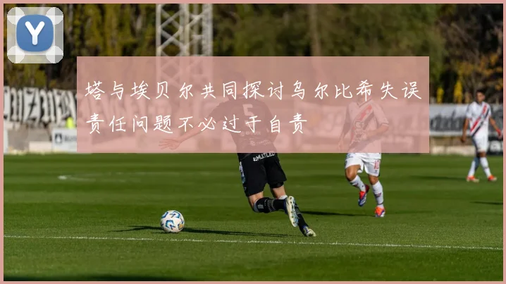 塔与埃贝尔共同探讨乌尔比希失误责任问题不必过于自责