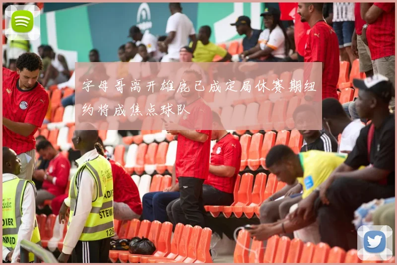 字母哥离开雄鹿已成定局休赛期纽约将成焦点球队
