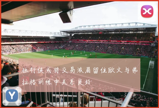 独行侠或将交易浓眉留住欧文与弗拉格训练中关系良好
