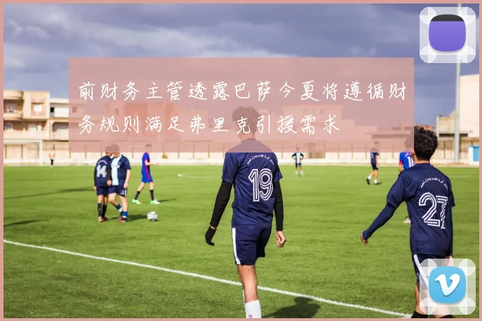 前财务主管透露巴萨今夏将遵循财务规则满足弗里克引援需求