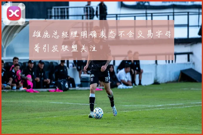 雄鹿总经理明确表态不会交易字母哥引发联盟关注