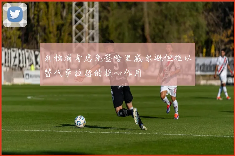 利物浦考虑免签哈里威尔逊但难以替代萨拉赫的核心作用