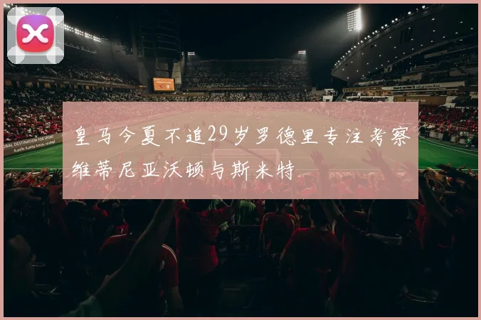 皇马今夏不追29岁罗德里专注考察维蒂尼亚沃顿与斯米特