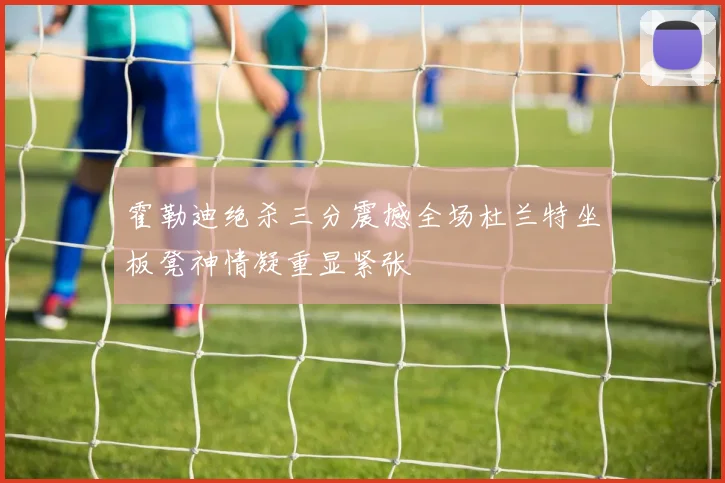 霍勒迪绝杀三分震撼全场杜兰特坐板凳神情凝重显紧张