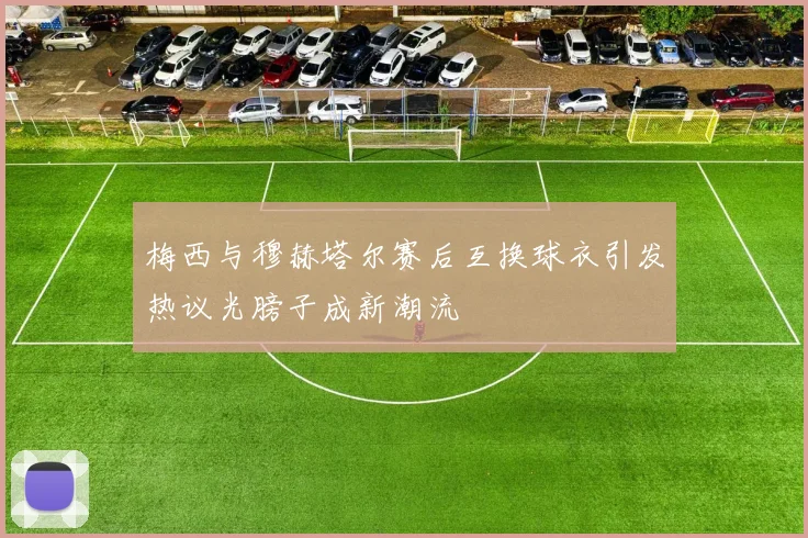 梅西与穆赫塔尔赛后互换球衣引发热议光膀子成新潮流