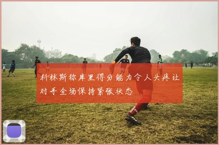 科林斯称库里得分能力令人头疼让对手全场保持紧张状态