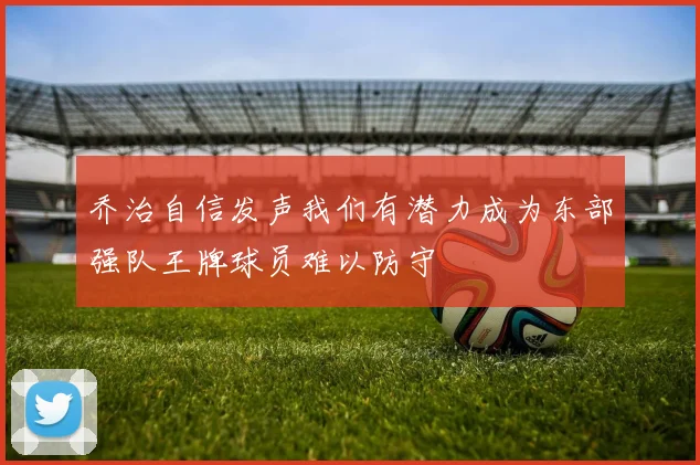乔治自信发声我们有潜力成为东部强队王牌球员难以防守