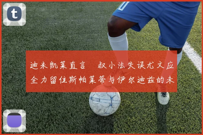 迪米凯莱直言囧叔小法失误尤文应全力留住斯帕莱蒂与伊尔迪兹的未来分析