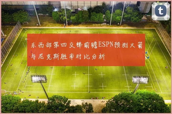 东西部第四交锋前瞻ESPN预测火箭与尼克斯胜率对比分析
