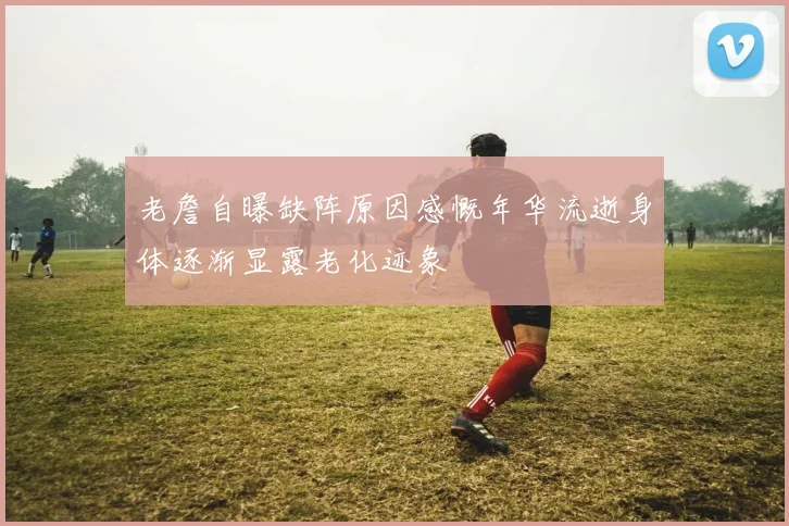 老詹自曝缺阵原因感慨年华流逝身体逐渐显露老化迹象