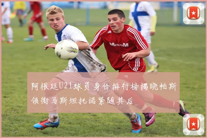 阿根廷U21球员身价排行榜揭晓帕斯领衔马斯坦托诺紧随其后