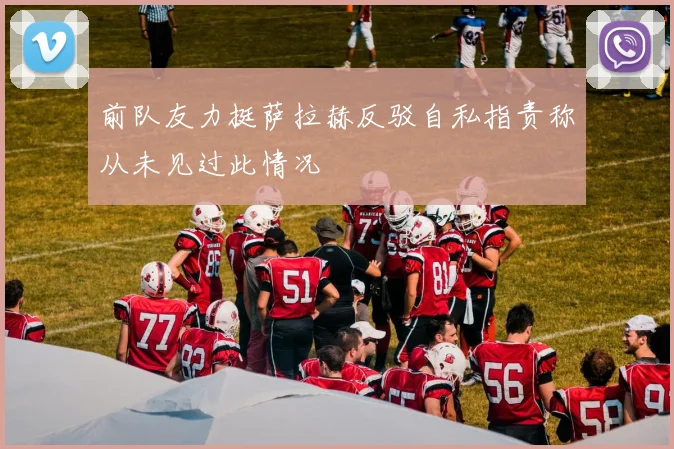 前队友力挺萨拉赫反驳自私指责称从未见过此情况