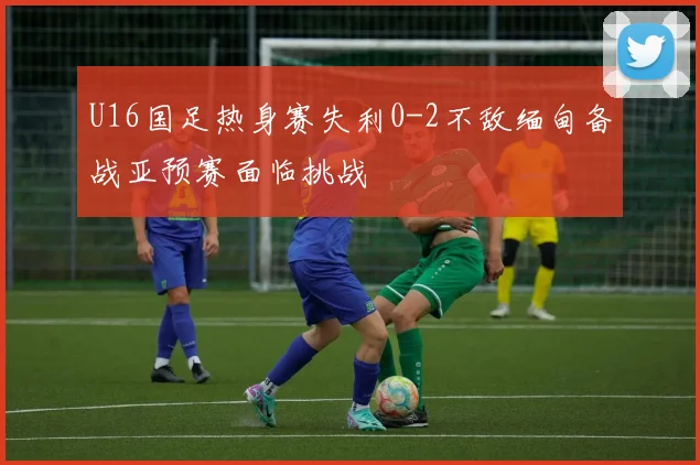 U16国足热身赛失利0-2不敌缅甸备战亚预赛面临挑战