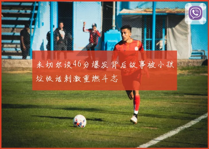 米切尔谈46分爆发背后故事被小孩垃圾话刺激重燃斗志