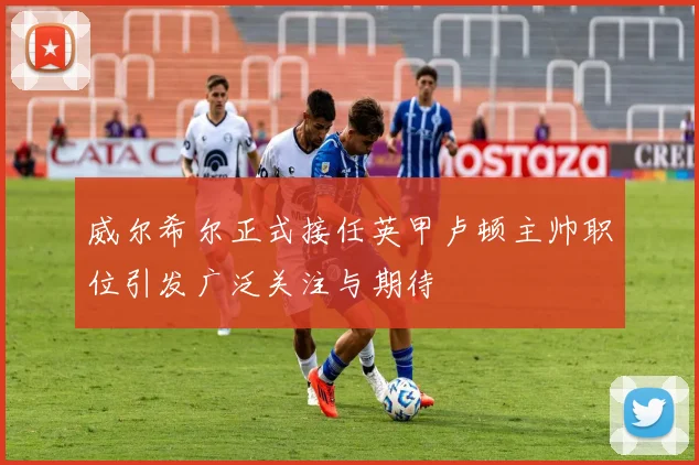 威尔希尔正式接任英甲卢顿主帅职位引发广泛关注与期待