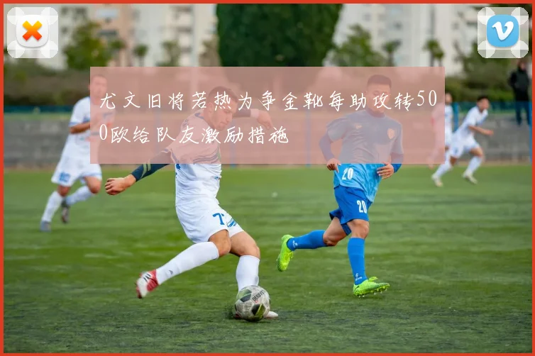 尤文旧将若热为争金靴每助攻转500欧给队友激励措施