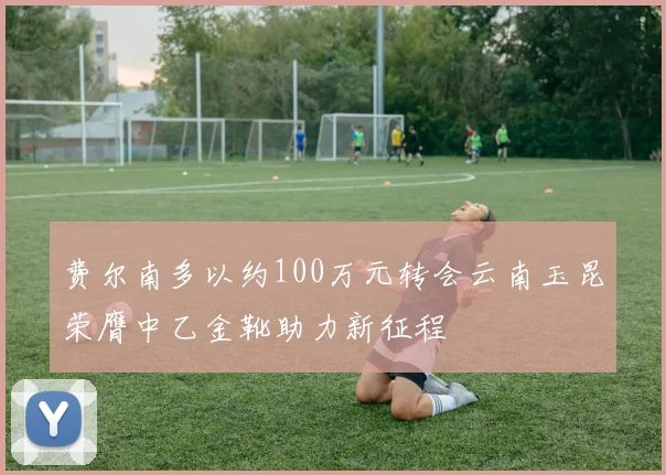 费尔南多以约100万元转会云南玉昆荣膺中乙金靴助力新征程
