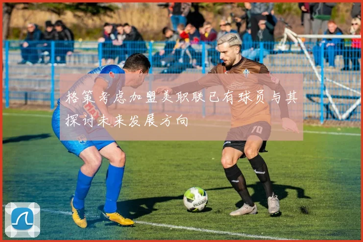 格策考虑加盟美职联已有球员与其探讨未来发展方向