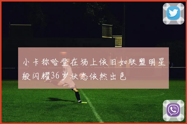 小卡称哈登在场上依旧如联盟明星般闪耀36岁状态依然出色
