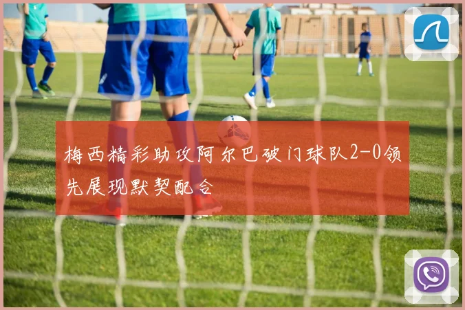 梅西精彩助攻阿尔巴破门球队2-0领先展现默契配合
