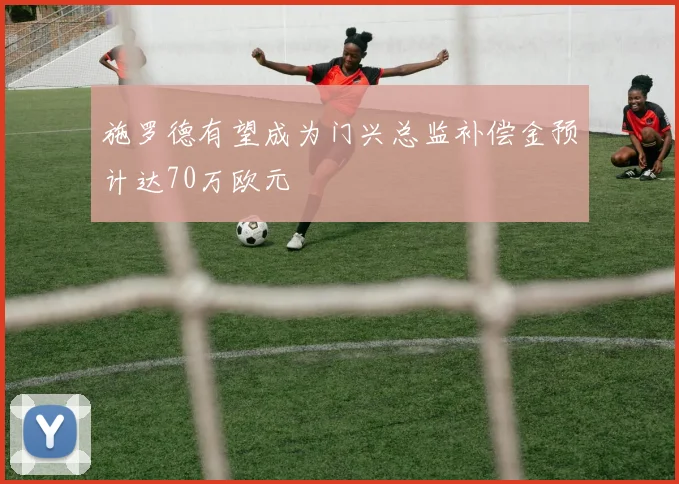 施罗德有望成为门兴总监补偿金预计达70万欧元