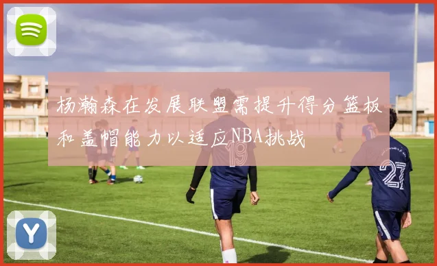 杨瀚森在发展联盟需提升得分篮板和盖帽能力以适应NBA挑战