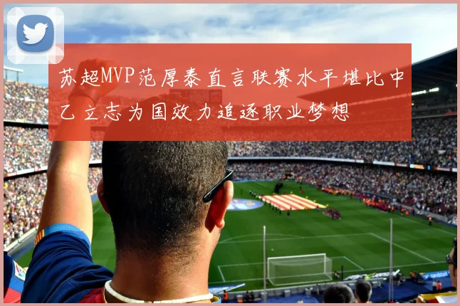 苏超MVP范厚泰直言联赛水平堪比中乙立志为国效力追逐职业梦想