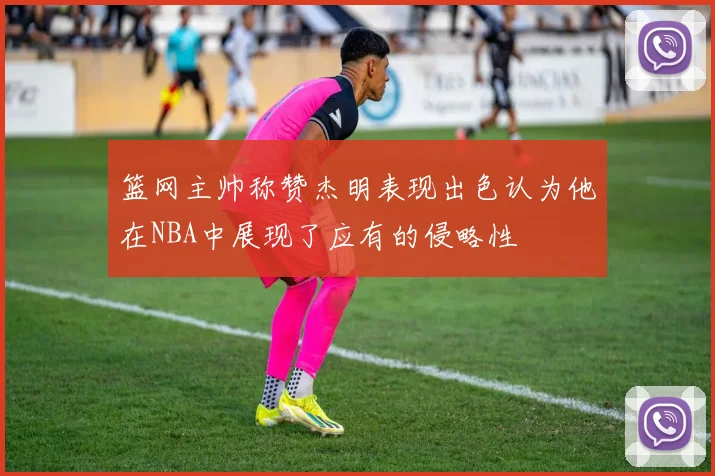 篮网主帅称赞杰明表现出色认为他在NBA中展现了应有的侵略性