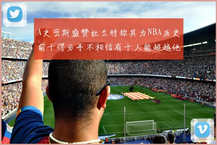 A史密斯盛赞杜兰特称其为NBA历史前十得分手不相信有十人能超越他
