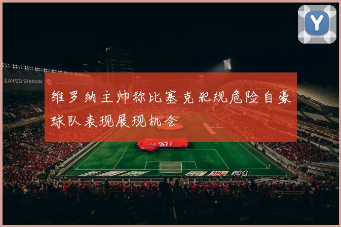 维罗纳主帅称比塞克犯规危险自豪球队表现展现机会