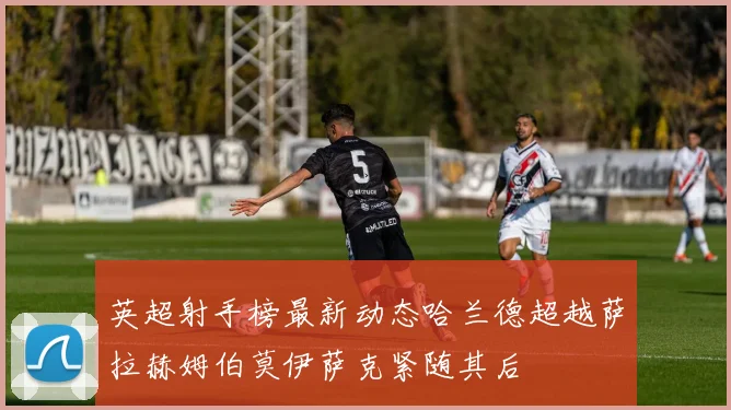 英超射手榜最新动态哈兰德超越萨拉赫姆伯莫伊萨克紧随其后