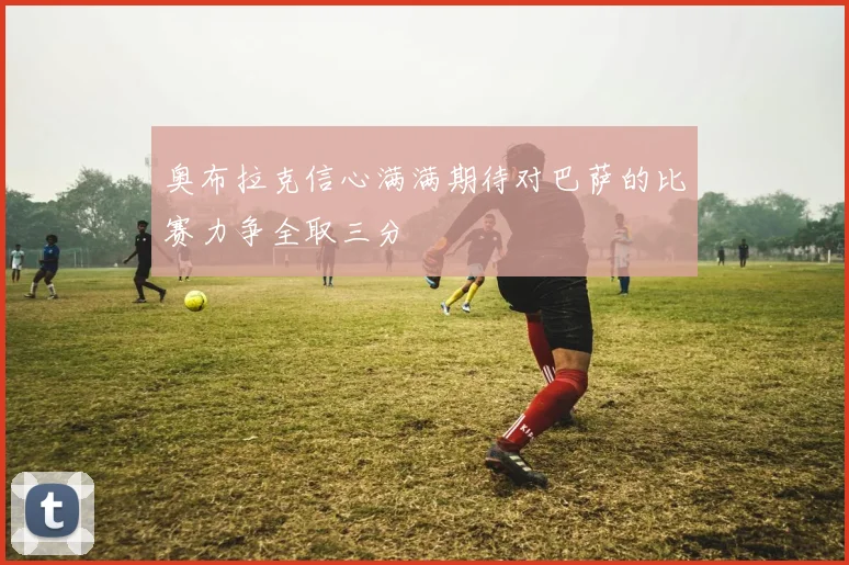 奥布拉克信心满满期待对巴萨的比赛力争全取三分