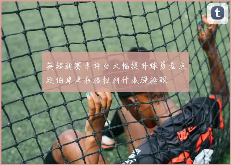 英超新赛季评分大幅提升球员盘点廷伯库库和格拉利什表现抢眼