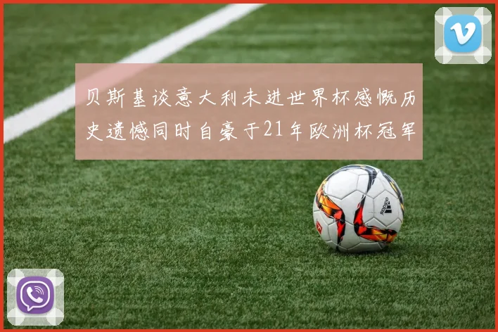 贝斯基谈意大利未进世界杯感慨历史遗憾同时自豪于21年欧洲杯冠军荣耀