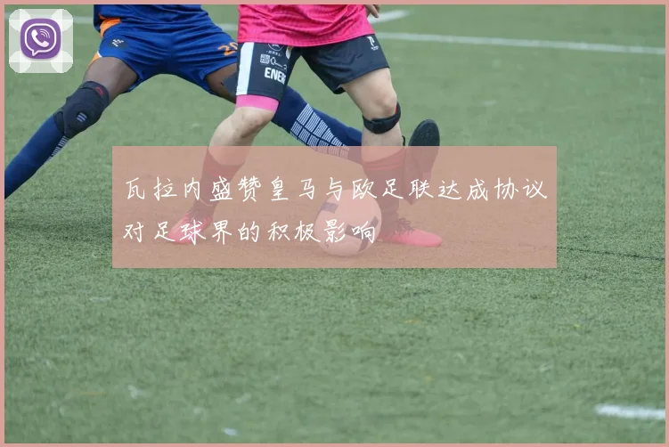 瓦拉内盛赞皇马与欧足联达成协议对足球界的积极影响