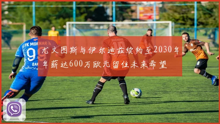 尤文图斯与伊尔迪兹续约至2030年年薪达600万欧元留住未来希望