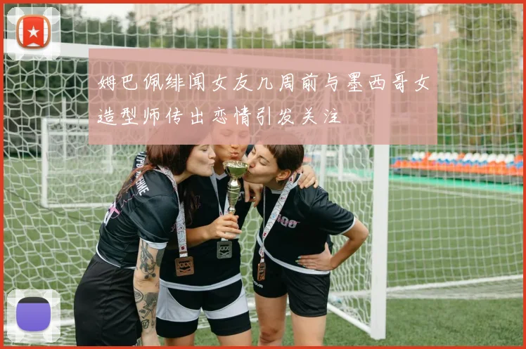 姆巴佩绯闻女友几周前与墨西哥女造型师传出恋情引发关注