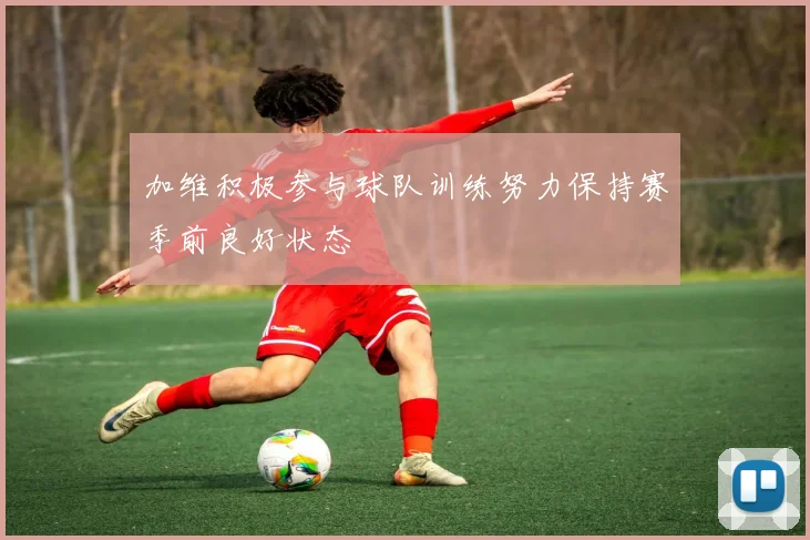 加维积极参与球队训练努力保持赛季前良好状态