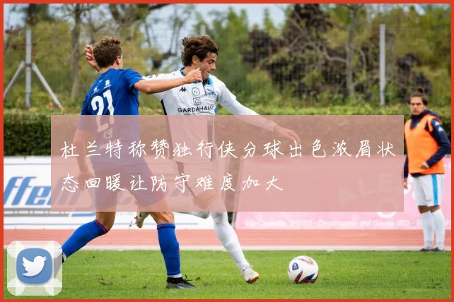 杜兰特称赞独行侠分球出色浓眉状态回暖让防守难度加大